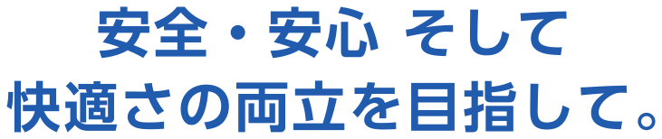 安全・安心 そして快適さの両立を目指して。